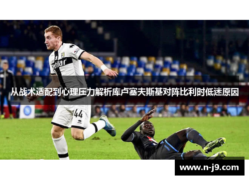 从战术适配到心理压力解析库卢塞夫斯基对阵比利时低迷原因