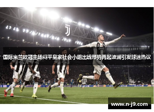 国际米兰欧冠主场闷平皇家社会小组出线形势再起波澜引发球迷热议