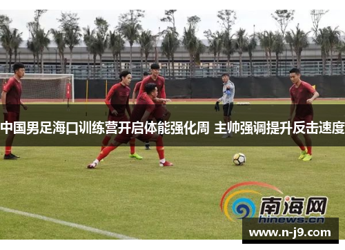 中国男足海口训练营开启体能强化周 主帅强调提升反击速度 中国男足海口训练营开启体能强化周 主帅强调提升反击速度