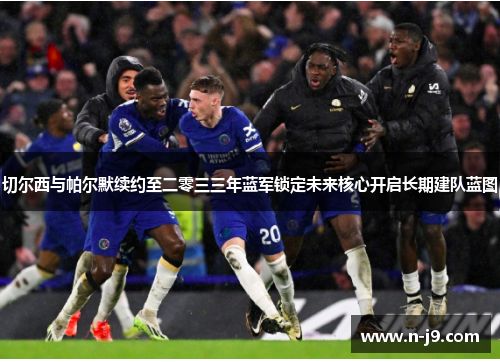 切尔西与帕尔默续约至二零三三年蓝军锁定未来核心开启长期建队蓝图