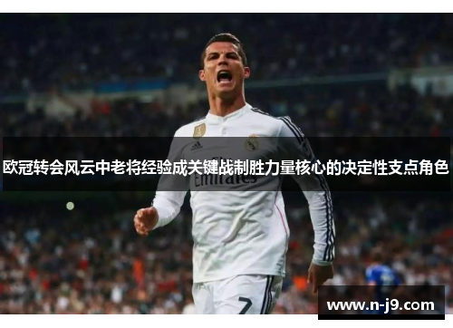 欧冠转会风云中老将经验成关键战制胜力量核心的决定性支点角色 欧冠转会风云中老将经验成关键战制胜力量核心的决定性支点角色