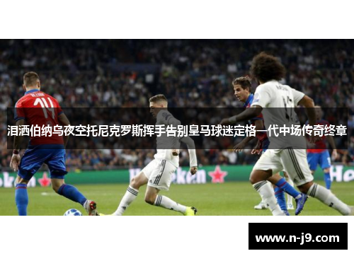 泪洒伯纳乌夜空托尼克罗斯挥手告别皇马球迷定格一代中场传奇终章 泪洒伯纳乌夜空托尼克罗斯挥手告别皇马球迷定格一代中场传奇终章