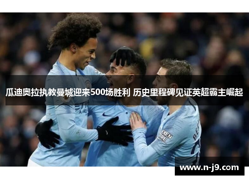瓜迪奥拉执教曼城迎来500场胜利 历史里程碑见证英超霸主崛起 瓜迪奥拉执教曼城迎来500场胜利 历史里程碑见证英超霸主崛起